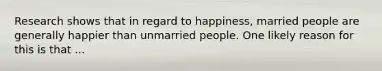 Research shows that in regard to happiness, married people are generally happier than unmarried people. One likely reason for this is that ...