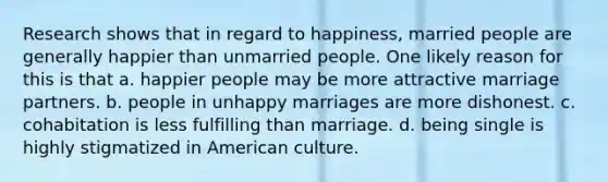 Research shows that in regard to happiness, married people are generally happier than unmarried people. One likely reason for this is that a. happier people may be more attractive marriage partners. b. people in unhappy marriages are more dishonest. c. cohabitation is less fulfilling than marriage. d. being single is highly stigmatized in American culture.