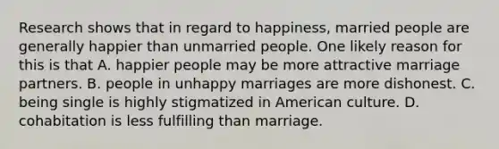 Research shows that in regard to happiness, married people are generally happier than unmarried people. One likely reason for this is that A. happier people may be more attractive marriage partners. B. people in unhappy marriages are more dishonest. C. being single is highly stigmatized in American culture. D. cohabitation is less fulfilling than marriage.