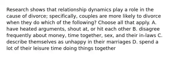 Research shows that relationship dynamics play a role in the cause of divorce; specifically, couples are more likely to divorce when they do which of the following? Choose all that apply. A. have heated arguments, shout at, or hit each other B. disagree frequently about money, time together, sex, and their in-laws C. describe themselves as unhappy in their marriages D. spend a lot of their leisure time doing things together