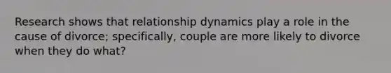 Research shows that relationship dynamics play a role in the cause of divorce; specifically, couple are more likely to divorce when they do what?