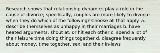 Research shows that relationship dynamics play a role in the cause of divorce; specifically, couples are more likely to divorce when they do which of the following? Choose all that apply. a. describe themselves as unhappy in their marriages b. have heated arguments, shout at, or hit each other c. spend a lot of their leisure time doing things together d. disagree frequently about money, time together, sex, and their in-laws