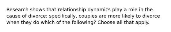 Research shows that relationship dynamics play a role in the cause of divorce; specifically, couples are more likely to divorce when they do which of the following? Choose all that apply.