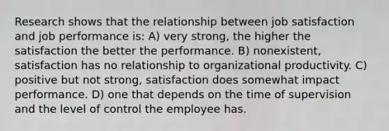 Research shows that the relationship between job satisfaction and job performance is: A) very strong, the higher the satisfaction the better the performance. B) nonexistent, satisfaction has no relationship to organizational productivity. C) positive but not strong, satisfaction does somewhat impact performance. D) one that depends on the time of supervision and the level of control the employee has.