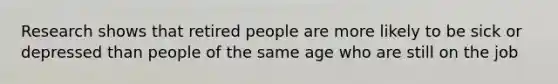 Research shows that retired people are more likely to be sick or depressed than people of the same age who are still on the job