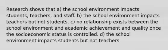 Research shows that a) the school environment impacts students, teachers, and staff. b) the school environment impacts teachers but not students. c) no relationship exists between the school environment and academic achievement and quality once the socioeconomic status is controlled. d) the school environment impacts students but not teachers.