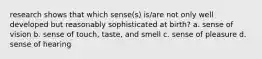 research shows that which sense(s) is/are not only well developed but reasonably sophisticated at birth? a. sense of vision b. sense of touch, taste, and smell c. sense of pleasure d. sense of hearing