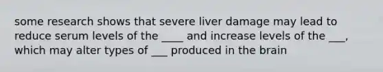 some research shows that severe liver damage may lead to reduce serum levels of the ____ and increase levels of the ___, which may alter types of ___ produced in the brain