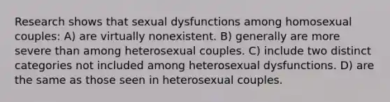 Research shows that sexual dysfunctions among homosexual couples: A) are virtually nonexistent. B) generally are more severe than among heterosexual couples. C) include two distinct categories not included among heterosexual dysfunctions. D) are the same as those seen in heterosexual couples.