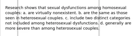 Research shows that sexual dysfunctions among homosexual couples: a. are virtually nonexistent. b. are the same as those seen in heterosexual couples. c. include two distinct categories not included among heterosexual dysfunctions. d. generally are more severe than among heterosexual couples.