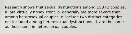 Research shows that sexual dysfunctions among LGBTQ couples: a. are virtually nonexistent. b. generally are more severe than among heterosexual couples. c. include two distinct categories not included among heterosexual dysfunctions. d. are the same as those seen in heterosexual couples.