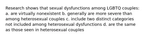 Research shows that sexual dysfunctions among LGBTQ couples: a. are virtually nonexistent b. generally are more severe than among heterosexual couples c. include two distinct categories not included among heterosexual dysfunctions d. are the same as those seen in heterosexual couples