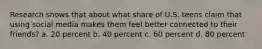 Research shows that about what share of U.S. teens claim that using social media makes them feel better connected to their friends? a. 20 percent b. 40 percent c. 60 percent d. 80 percent