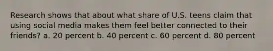 Research shows that about what share of U.S. teens claim that using social media makes them feel better connected to their friends? a. 20 percent b. 40 percent c. 60 percent d. 80 percent