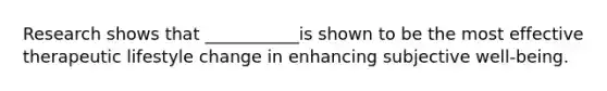 Research shows that ___________is shown to be the most effective therapeutic lifestyle change in enhancing subjective well-being.