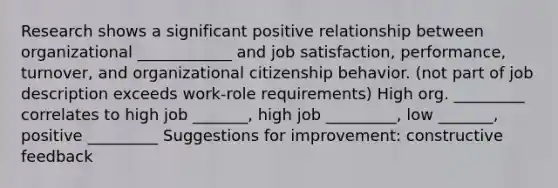 Research shows a significant positive relationship between organizational ____________ and job satisfaction, performance, turnover, and organizational citizenship behavior. (not part of job description exceeds work-role requirements) High org. _________ correlates to high job _______, high job _________, low _______, positive _________ Suggestions for improvement: constructive feedback