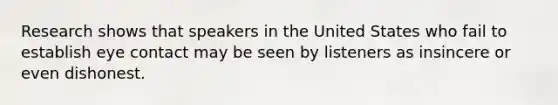 Research shows that speakers in the United States who fail to establish eye contact may be seen by listeners as insincere or even dishonest.