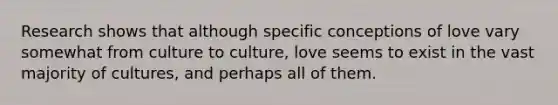 Research shows that although specific conceptions of love vary somewhat from culture to culture, love seems to exist in the vast majority of cultures, and perhaps all of them.