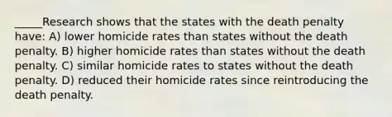 _____Research shows that the states with the death penalty have: A) lower homicide rates than states without the death penalty. B) higher homicide rates than states without the death penalty. C) similar homicide rates to states without the death penalty. D) reduced their homicide rates since reintroducing the death penalty.