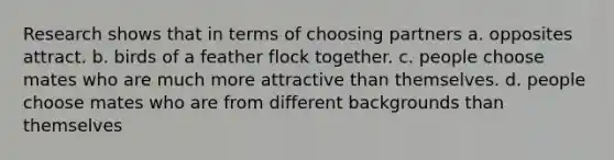 Research shows that in terms of choosing partners a. opposites attract. b. birds of a feather flock together. c. people choose mates who are much more attractive than themselves. d. people choose mates who are from different backgrounds than themselves