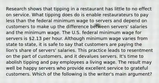 Research shows that tipping in a restaurant has little to no effect on service. What tipping does do is enable restaurateurs to pay less than the federal minimum wage to servers and depend on customers to make up the difference between servers' salaries and the minimum wage. The U.S. federal minimum wage for servers is 2.13 per hour. Although minimum wage varies from state to state, it is safe to say that customers are paying the lion's share of servers' salaries. This practice leads to resentment on the part of customers, and it devalues servers. It's time to abolish tipping and pay employees a living wage. The result may well be happy servers who provide excellent service to grateful customers. Which of the following is the writer's main argument?