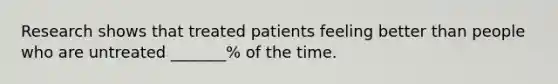 Research shows that treated patients feeling better than people who are untreated _______% of the time.