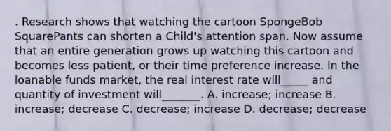 . Research shows that watching the cartoon SpongeBob SquarePants can shorten a Child's attention span. Now assume that an entire generation grows up watching this cartoon and becomes less patient, or their time preference increase. In the loanable funds market, the real interest rate will_____ and quantity of investment will_______. A. increase; increase B. increase; decrease C. decrease; increase D. decrease; decrease