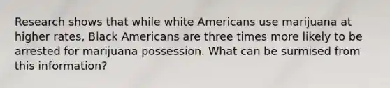 Research shows that while white Americans use marijuana at higher rates, Black Americans are three times more likely to be arrested for marijuana possession. What can be surmised from this information?