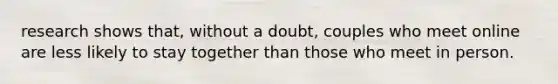 research shows that, without a doubt, couples who meet online are less likely to stay together than those who meet in person.