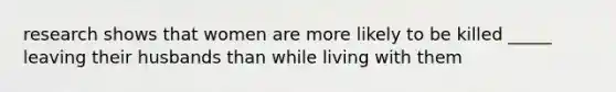 research shows that women are more likely to be killed _____ leaving their husbands than while living with them