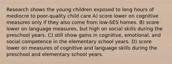 Research shows the young children exposed to long hours of mediocre to poor-quality child care A) score lower on cognitive measures only if they also come from low-SES homes. B) score lower on language measures, but high on social skills during the preschool years. C) still show gains in cognitive, emotional, and social competence in the elementary school years. D) score lower on measures of cognitive and language skills during the preschool and elementary school years.