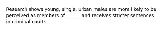 Research shows young, single, urban males are more likely to be perceived as members of ______ and receives stricter sentences in criminal courts.