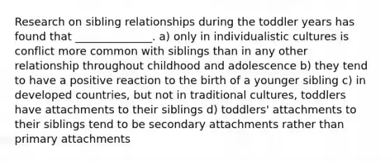 Research on sibling relationships during the toddler years has found that ______________. a) only in individualistic cultures is conflict more common with siblings than in any other relationship throughout childhood and adolescence b) they tend to have a positive reaction to the birth of a younger sibling c) in developed countries, but not in traditional cultures, toddlers have attachments to their siblings d) toddlers' attachments to their siblings tend to be secondary attachments rather than primary attachments