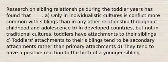 Research on sibling relationships during the toddler years has found that ____. a) Only in individualistic cultures is conflict more common with siblings than in any other relationship throughout childhood and adolescence b) In developed countries, but not in traditional cultures, toddlers have attachments to their siblings c) Toddlers' attachments to their siblings tend to be secondary attachments rather than primary attachments d) They tend to have a positive reaction to the birth of a younger sibling