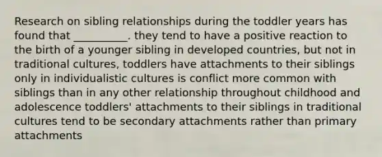 Research on sibling relationships during the toddler years has found that __________. they tend to have a positive reaction to the birth of a younger sibling in developed countries, but not in traditional cultures, toddlers have attachments to their siblings only in individualistic cultures is conflict more common with siblings than in any other relationship throughout childhood and adolescence toddlers' attachments to their siblings in traditional cultures tend to be secondary attachments rather than primary attachments