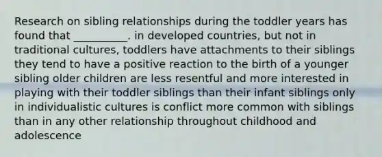 Research on sibling relationships during the toddler years has found that __________. in developed countries, but not in traditional cultures, toddlers have attachments to their siblings they tend to have a positive reaction to the birth of a younger sibling older children are less resentful and more interested in playing with their toddler siblings than their infant siblings only in individualistic cultures is conflict more common with siblings than in any other relationship throughout childhood and adolescence