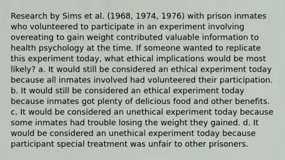 Research by Sims et al. (1968, 1974, 1976) with prison inmates who volunteered to participate in an experiment involving overeating to gain weight contributed valuable information to health psychology at the time. If someone wanted to replicate this experiment today, what ethical implications would be most likely? a. It would still be considered an ethical experiment today because all inmates involved had volunteered their participation. b. It would still be considered an ethical experiment today because inmates got plenty of delicious food and other benefits. c. It would be considered an unethical experiment today because some inmates had trouble losing the weight they gained. d. It would be considered an unethical experiment today because participant special treatment was unfair to other prisoners.