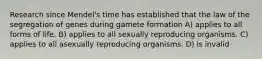 Research since Mendel's time has established that the law of the segregation of genes during gamete formation A) applies to all forms of life. B) applies to all sexually reproducing organisms. C) applies to all asexually reproducing organisms. D) is invalid