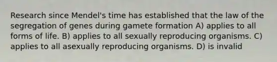 Research since Mendel's time has established that the law of the segregation of genes during gamete formation A) applies to all forms of life. B) applies to all sexually reproducing organisms. C) applies to all asexually reproducing organisms. D) is invalid