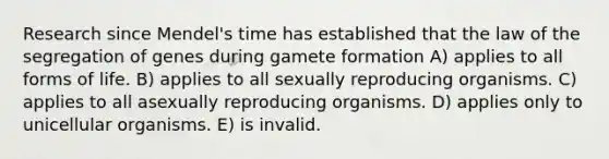 Research since Mendel's time has established that the law of the segregation of genes during gamete formation A) applies to all forms of life. B) applies to all sexually reproducing organisms. C) applies to all asexually reproducing organisms. D) applies only to unicellular organisms. E) is invalid.