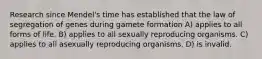 Research since Mendel's time has established that the law of segregation of genes during gamete formation A) applies to all forms of life. B) applies to all sexually reproducing organisms. C) applies to all asexually reproducing organisms. D) is invalid.