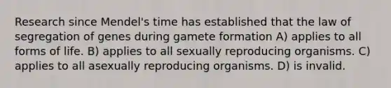 Research since Mendel's time has established that the law of segregation of genes during gamete formation A) applies to all forms of life. B) applies to all sexually reproducing organisms. C) applies to all asexually reproducing organisms. D) is invalid.