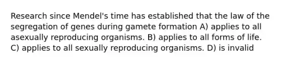 Research since Mendel's time has established that the law of the segregation of genes during gamete formation A) applies to all asexually reproducing organisms. B) applies to all forms of life. C) applies to all sexually reproducing organisms. D) is invalid