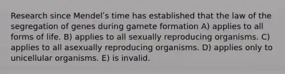 Research since Mendelʹs time has established that the law of the segregation of genes during gamete formation A) applies to all forms of life. B) applies to all sexually reproducing organisms. C) applies to all asexually reproducing organisms. D) applies only to unicellular organisms. E) is invalid.