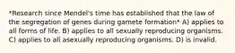 *Research since Mendel's time has established that the law of the segregation of genes during gamete formation* A) applies to all forms of life. B) applies to all sexually reproducing organisms. C) applies to all asexually reproducing organisms. D) is invalid.