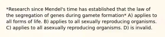 *Research since Mendel's time has established that the law of the segregation of genes during gamete formation* A) applies to all forms of life. B) applies to all sexually reproducing organisms. C) applies to all asexually reproducing organisms. D) is invalid.