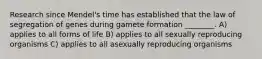 Research since Mendel's time has established that the law of segregation of genes during gamete formation ________. A) applies to all forms of life B) applies to all sexually reproducing organisms C) applies to all asexually reproducing organisms