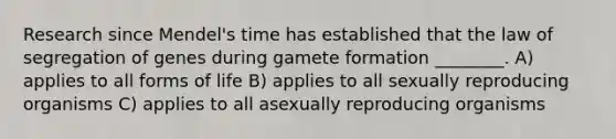 Research since Mendel's time has established that the law of segregation of genes during gamete formation ________. A) applies to all forms of life B) applies to all sexually reproducing organisms C) applies to all asexually reproducing organisms