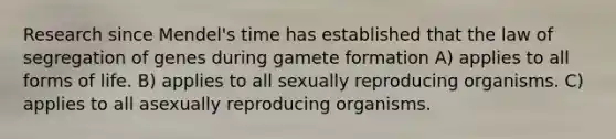 Research since Mendel's time has established that the law of segregation of genes during gamete formation A) applies to all forms of life. B) applies to all sexually reproducing organisms. C) applies to all asexually reproducing organisms.