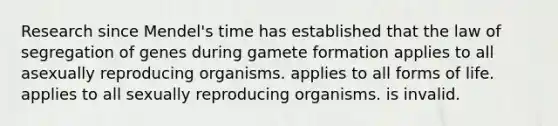 Research since Mendel's time has established that the law of segregation of genes during gamete formation applies to all asexually reproducing organisms. applies to all forms of life. applies to all sexually reproducing organisms. is invalid.